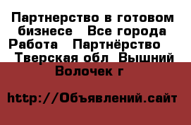 Партнерство в готовом бизнесе - Все города Работа » Партнёрство   . Тверская обл.,Вышний Волочек г.